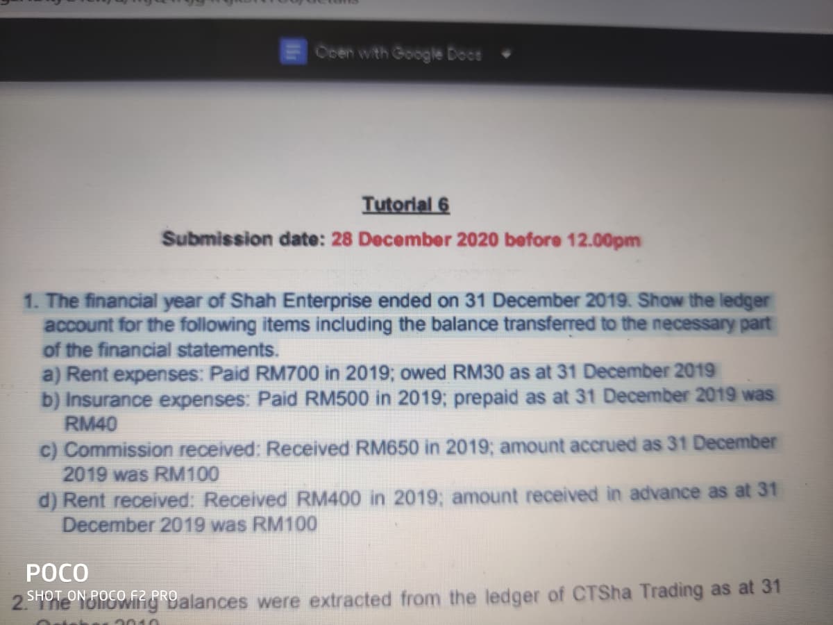 Ocen with Google Doce
Tutorial 6
Submission date: 28 December 2020 before 12.00pm
1. The financial year of Shah Enterprise ended on 31 December 2019. Show the ledger
account for the following items including the balance transferred to the necessary part
of the financial statements.
a) Rent expenses: Paid RM700 in 2019; owed RM30 as at 31 December 2019
b) Insurance expenses: Paid RM500 in 2019; prepaid as at 31 December 2019 was
RM40
c) Commission received: Received RM650 in 2019; amount accrued as 31 December
2019 was RM100
d) Rent received: Received RM400 in 2019; amount received in advance as at 31
December 2019 was RM100
POCO
SHOT ON POCO F2
The lolowing Dalances were extracted from the ledger of CTSha Trading as at 31
2010
