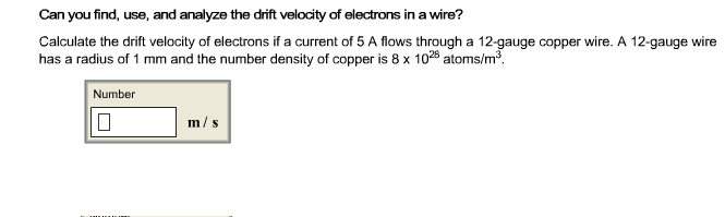 Can you find, use, and analyze the drift velocity of electrons in a wire?
Calculate the drift velocity of electrons if a current of 5 A flows through a 12-gauge copper wire. A 12-gauge wire
has a radius of 1 mm and the number density of copper is 8 x 1028 atoms/m3.
Number
m/s
