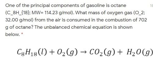 One of the principal components of gasoline is octane
10
(C_8H_{18}; MW= 114.23 g/mol). What mass of oxygen gas (O_2;
32.00 g/mol) from the air is consumed in the combustion of 702
g of octane? The unbalanced chemical equation is shown
below. *
C3H18(1) + 02(g) → CO2(g)+ H20(9)
