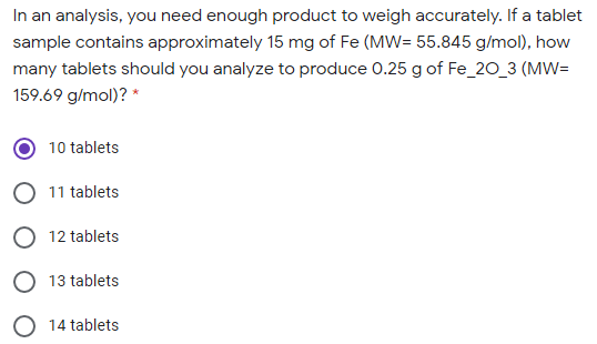 In an analysis, you need enough product to weigh accurately. If a tablet
sample contains approximately 15 mg of Fe (MW= 55.845 g/mol), how
many tablets should you analyze to produce 0.25 g of Fe_2O_3 (MW=
159.69 g/mol)? *
10 tablets
O 11 tablets
O 12 tablets
13 tablets
14 tablets
