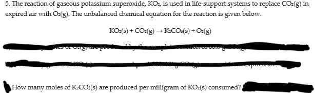 5. The reaction of gaseous potassium superoxide, KO, is used in life-support systems to replace CO:(g) in
expired air with O:(g). The unbalanoced chemical equation for the reaction is given below.
KO:(s) + CO:(g) – K:CO:(s) + O:(g)
How many moles of K:CO:(s) are produced per milligram of KO2(s) consumed?
