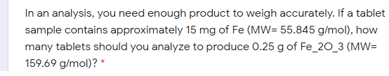 In an analysis, you need enough product to weigh accurately. If a tablet
sample contains approximately 15 mg of Fe (MW= 55.845 g/mol), how
many tablets should you analyze to produce 0.25 g of Fe_20_3 (MW=
159.69 g/mol)? *
