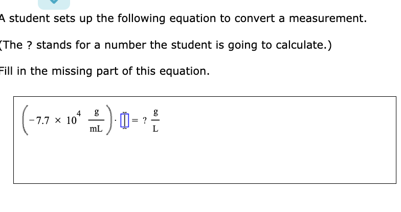 A student sets up the following equation to convert a measurement.
(The ? stands for a number the student is going to calculate.)
Fill in the missing part of this equation.
(−7.7 × 10²* — — ) -- ¹ ²