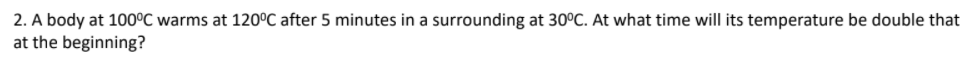2. A body at 100°C warms at 120°C after 5 minutes in a surrounding at 30°C. At what time will its temperature be double that
at the beginning?
