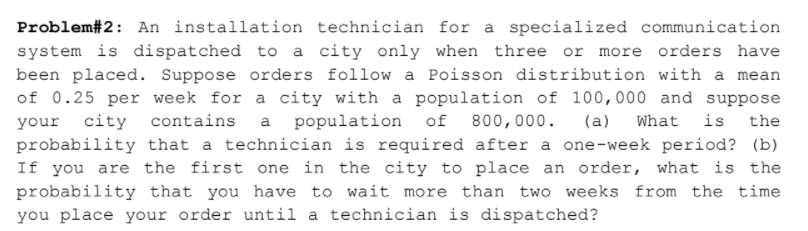 Problem#2: An installation technician for a specialized communication
system is dispatched to a city only when three or more orders have
been placed. Suppose orders follow a Poisson distribution with a mean
of 0.25 per week for a city with a population of 100,000 and suppose
contains a population
your city
probability that a technician is required after a one-week period? (b)
If you are the first one in the city to place an order, what is the
of
800,000.
(a)
What
is
the
probability that you have to wait more than two weeks from the time
you place your order until a technician is dispatched?

