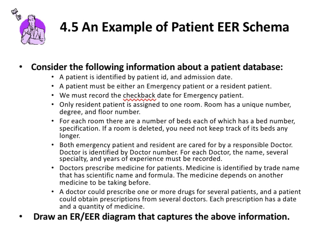 4.5 An Example of Patient EER Schema
Consider the following information about a patient database:
A patient is identified by patient id, and admission date.
• A patient must be either an Emergency patient or a resident patient.
We must record the checkback date for Emergency patient.
Only resident patient is assigned to one room. Room has a unique number,
degree, and floor number.
• For each room there are a number of beds each of which has a bed number,
specification. If a room is deleted, you need not keep track of its beds any
longer.
Both emergency patient and resident are cared for by a responsible Doctor.
Doctor is identified by Doctor number. For each Doctor, the name, several
specialty, and years of experience must be recorded.
Doctors prescribe medicine for patients. Medicine is identified by trade name
that has scientific name and formula. The medicine depends on another
medicine to be taking before.
• A doctor could prescribe one or more drugs for several patients, and a patient
could obtain prescriptions from several doctors. Each prescription has a date
and a quantity of medicine.
Draw an ER/EER diagram that captures the above information.
