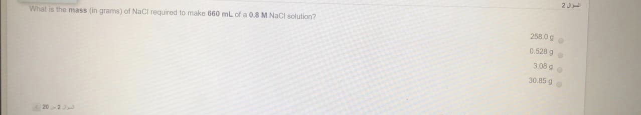 2 J
258.0 g
What is the mass (in grams) of NaCl required to make 660 mL of a 0.8 M NaCl solution?
0.528 go
3.08 9 o
30.85 g o
202J
