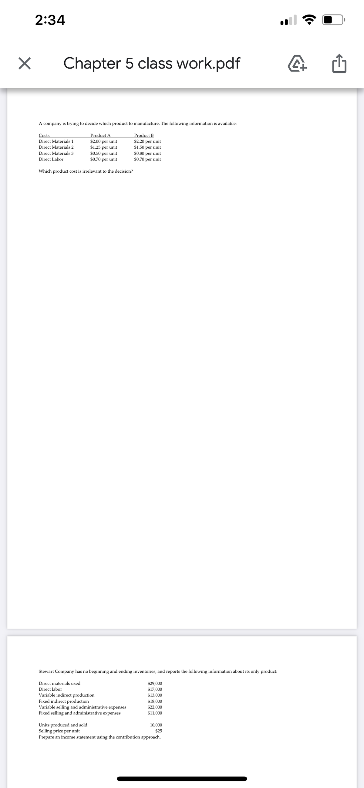 2:34
Chapter 5 class work.pdf
A company is trying to decide which product to manufacture. The following information is available:
Product A
$2.00 per unit
$1.25 per unit
$0.50 per unit
$0.70 per unit
Product B
$2.20 per unit
$1.50 per unit
$0.80 per unit
$0.70 per unit
Costs
Direct Materials 1
Direct Materials 2
Direct Materials 3
Direct Labor
Which product cost is irrelevant to the decision?
Stewart Company has no beginning and ending inventories, and reports the following information about its only product:
$29,000
$17,000
$13,000
Direct materials used
Direct labor
Variable indirect production
Fixed indirect production
Variable selling and administrative expenses
Fixed selling and administrative expenses
$18,000
$22,000
$11,000
Units produced and sold
Selling price per unit
Prepare an income statement using the contribution approach.
10,000
$25
