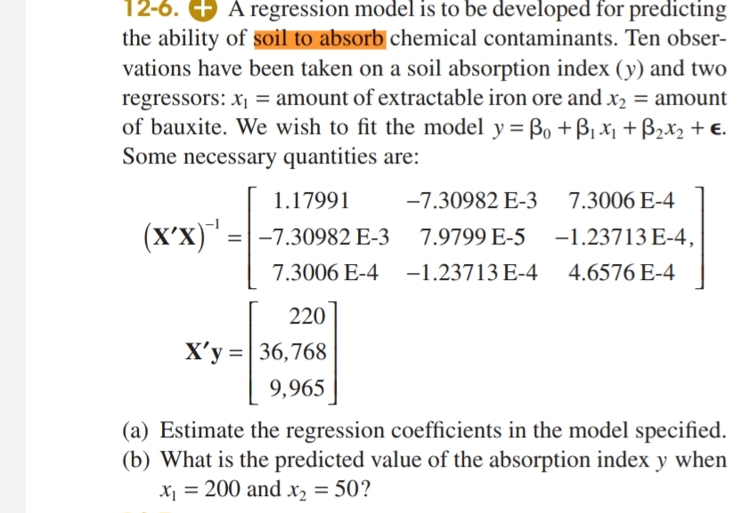 12-6. A regression model is to be developed for predicting
the ability of soil to absorb chemical contaminants. Ten obser-
vations have been taken on a soil absorption index (y) and two
regressors: x₁ = amount of extractable iron ore and x₂ = amount
of bauxite. We wish to fit the model y = Bo + B₁ x₁ + B₂x₂ + €.
Some necessary quantities are:
1.17991
-7.30982 E-3
7.3006 E-4
(X'X)¹ = -7.30982 E-3
7.9799 E-5
-1.23713 E-4,
7.3006 E-4 -1.23713 E-4
4.6576 E-4
220
X'y = 36,768
9,965
(a) Estimate the regression coefficients in the model specified.
(b) What is the predicted value of the absorption index y when
x₁ = 200 and x₂ = 50?