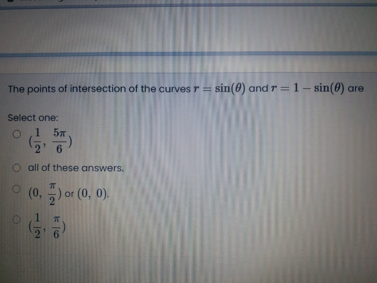 The points of intersection of the curvesT =
sin(0) and r = 1- sin(0) are
Select one:
1 57
6.
O all of these answers.
(0, -) or (0, 0).
2 6
