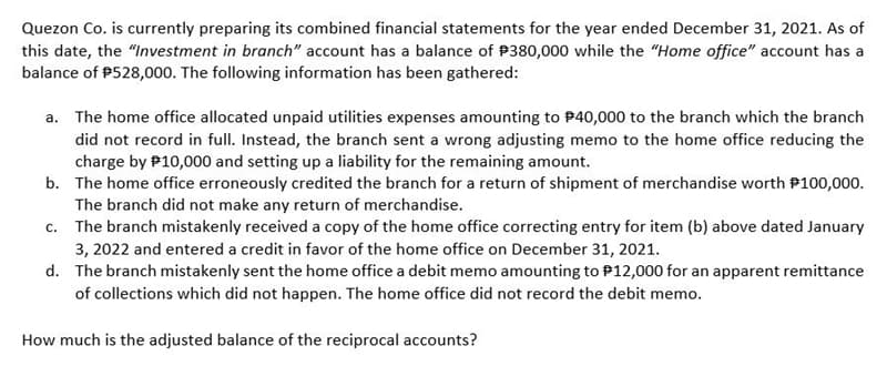 Quezon Co. is currently preparing its combined financial statements for the year ended December 31, 2021. As of
this date, the "Investment in branch" account has a balance of $380,000 while the "Home office" account has a
balance of $528,000. The following information has been gathered:
a. The home office allocated unpaid utilities expenses amounting to $40,000 to the branch which the branch
did not record in full. Instead, the branch sent a wrong adjusting memo to the home office reducing the
charge by $10,000 and setting up a liability for the remaining amount.
b. The home office erroneously credited the branch for a return of shipment of merchandise worth $100,000.
The branch did not make any return of merchandise.
c. The branch mistakenly received a copy of the home office correcting entry for item (b) above dated January
3, 2022 and entered a credit in favor of the home office on December 31, 2021.
d.
The branch mistakenly sent the home office a debit memo amounting to $12,000 for an apparent remittance
of collections which did not happen. The home office did not record the debit memo.
How much is the adjusted balance of the reciprocal accounts?