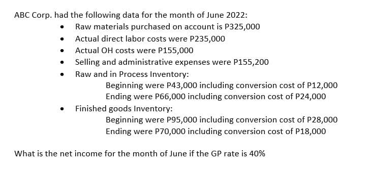 ABC Corp. had the following data for the month of June 2022:
Raw materials purchased on account is P325,000
Actual direct labor costs were P235,000
Actual OH costs were P155,000
●
●
Selling and administrative expenses were P155,200
Raw and in Process Inventory:
Beginning were P43,000 including conversion cost of P12,000
Ending were P66,000 including conversion cost of P24,000
Finished goods Inventory:
Beginning were P95,000 including conversion cost of P28,000
Ending were P70,000 including conversion cost of P18,000
What is the net income for the month of June if the GP rate is 40%