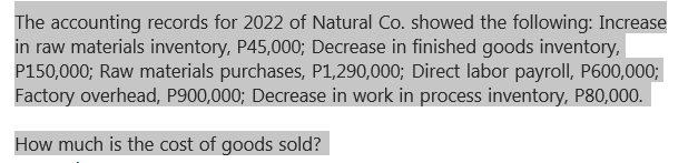 The accounting records for 2022 of Natural Co. showed the following: Increase
in raw materials inventory, P45,000; Decrease in finished goods inventory,
P150,000; Raw materials purchases, P1,290,000; Direct labor payroll, P600,000;
Factory overhead, P900,000; Decrease in work in process inventory, P80,000.
How much is the cost of goods sold?