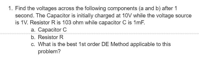 1. Find the voltages across the following components (a and b) after 1
second. The Capacitor is initially charged at 10V while the voltage source
is 1V. Resistor R is 103 ohm while capacitor C is 1mF.
a. Capacitor C
b. Resistor R
c. What is the best 1st order DE Method applicable to this
problem?
