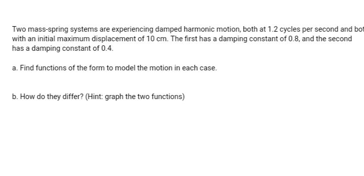 Two mass-spring systems are experiencing damped harmonic motion, both at 1.2 cycles per second and bot
with an initial maximum displacement of 10 cm. The first has a damping constant of 0.8, and the second
has a damping constant of 0.4.
a. Find functions of the form to model the motion in each case.
b. How do they differ? (Hint: graph the two functions)
