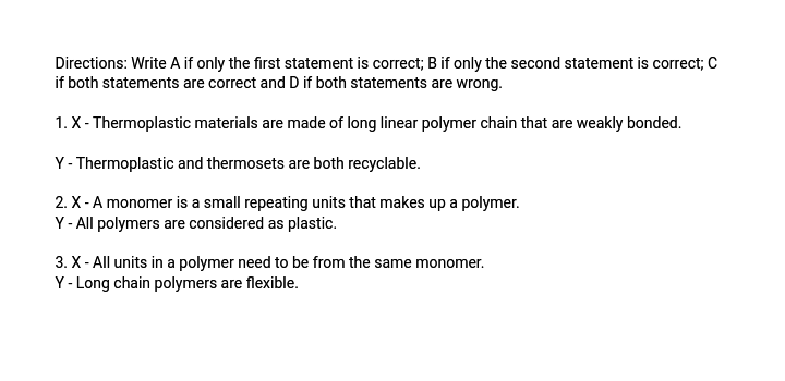 Directions: Write A if only the first statement is correct; B if only the second statement is correct; C
if both statements are correct and D if both statements are wrong.
1. X- Thermoplastic materials are made of long linear polymer chain that are weakly bonded.
Y- Thermoplastic and thermosets are both recyclable.
2. X - A monomer is a small repeating units that makes up a polymer.
Y - All polymers are considered as plastic.
3. X- All units in a polymer need to be from the same monomer.
Y- Long chain polymers are flexible.
