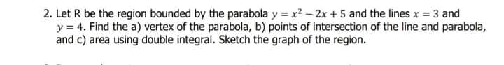 2. Let R be the region bounded by the parabola y = x? - 2x + 5 and the lines x = 3 and
y = 4. Find the a) vertex of the parabola, b) points of intersection of the line and parabola,
and c) area using double integral. Sketch the graph of the region.
