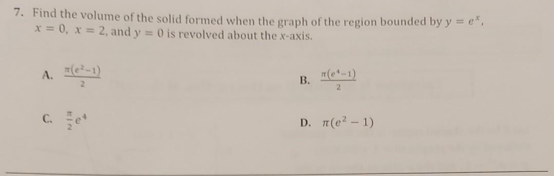 7. Find the volume of the solid formed when the graph of the region bounded by y = e",
x = 0, x = 2, and y = 0 is revolved about the x-axis.
A. (e-1)
B. "(-1)
C. e*
D. п(е2 — 1)
