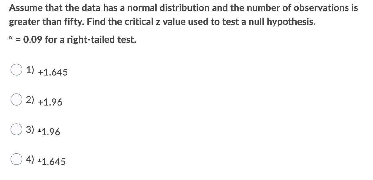 Assume that the data has a normal distribution and the number of observations is
greater than fifty. Find the critical z value used to test a nullI hypothesis.
a = 0.09 for a right-tailed test.
1) +1.645
2) +1.96
3) *1.96
4) ±1.645

