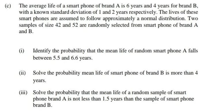 (c) The average life of a smart phone of brand A is 6 years and 4 years for brand B,
with a known standard deviation of 1 and 2 years respectively. The lives of these
smart phones are assumed to follow approximately a normal distribution. Two
samples of size 42 and 52 are randomly selected from smart phone of brand A
and B.
(i) Identify the probability that the mean life of random smart phone A falls
between 5.5 and 6.6 years.
(ii) Solve the probability mean life of smart phone of brand B is more than 4
years.
(iii) Solve the probability that the mean life of a random sample of smart
phone brand A is not less than 1.5 years than the sample of smart phone
brand B.
