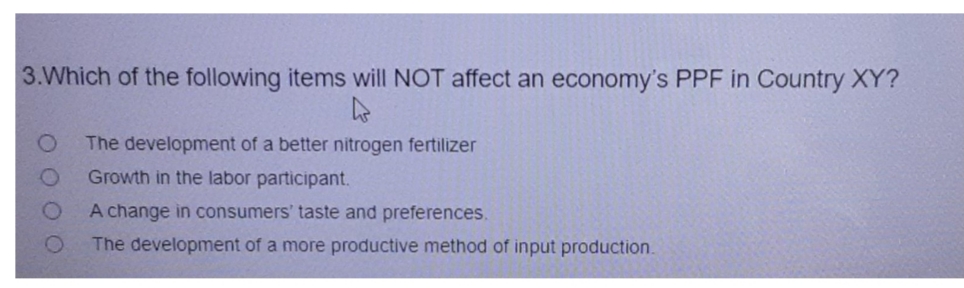 3. Which of the following items will NOT affect an economy's PPF in Country XY?
The development of a better nitrogen fertilizer
Growth in the labor participant.
A change in consumers' taste and preferences.
The development of a more productive method of input production.