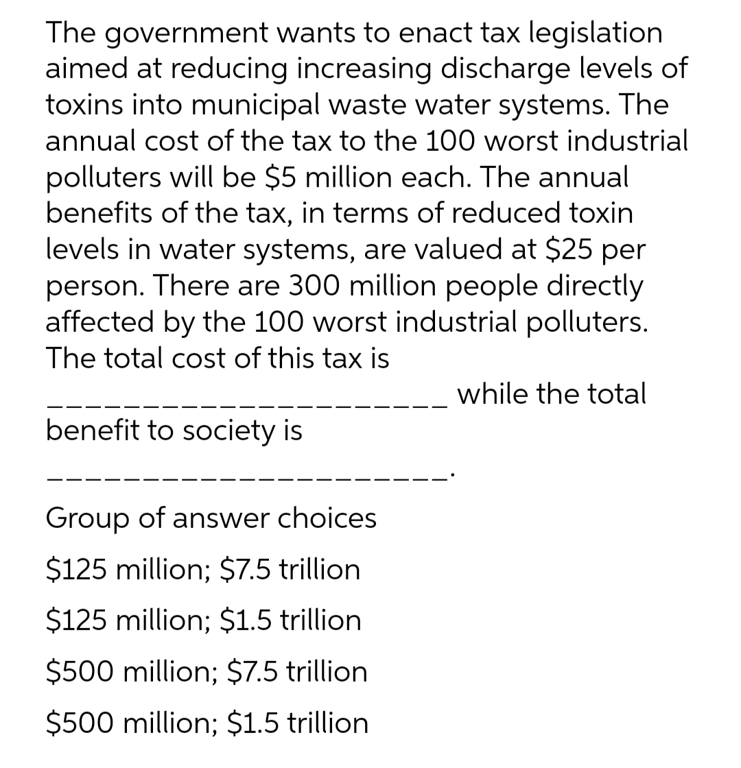The government wants to enact tax legislation
aimed at reducing increasing discharge levels of
toxins into municipal waste water systems. The
annual cost of the tax to the 100 worst industrial
polluters will be $5 million each. The annual
benefits of the tax, in terms of reduced toxin
levels in water systems, are valued at $25 per
person. There are 300 million people directly
affected by the 100 worst industrial polluters.
The total cost of this tax is
while the total
benefit to society is
Group of answer choices
$125 million; $7.5 trillion
$125 million; $1.5 trillion.
$500 million; $7.5 trillion
$500 million; $1.5 trillion