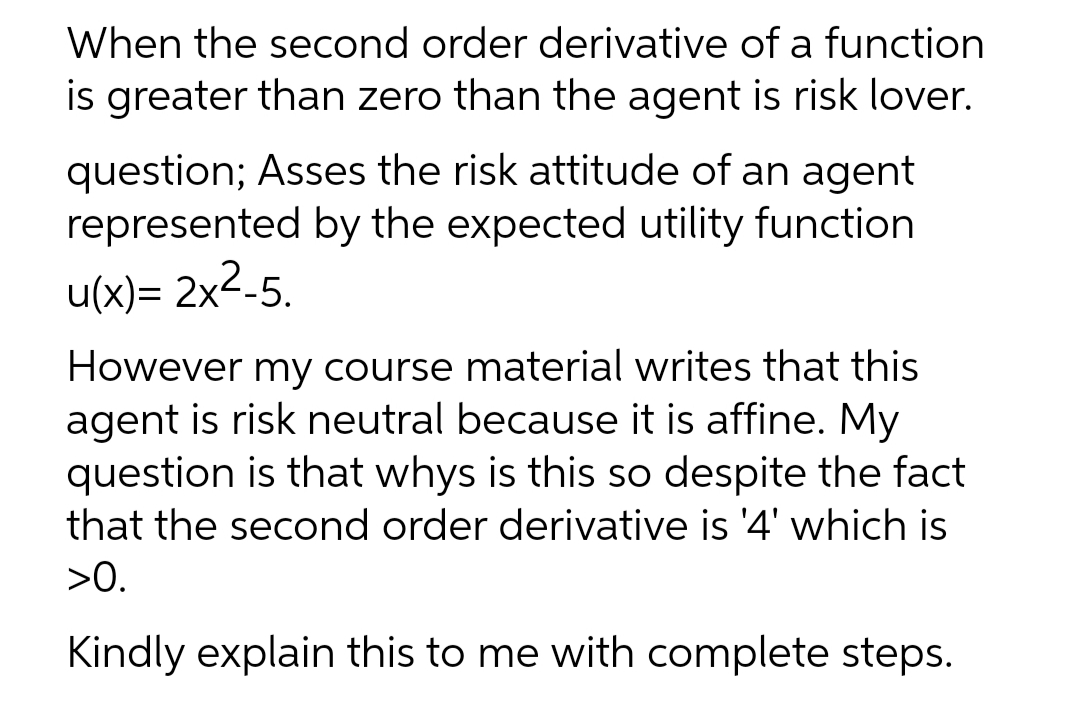 When the second order derivative of a function
is greater than zero than the agent is risk lover.
question; Asses the risk attitude of an agent
represented by the expected utility function
u(x)= 2x2-5.
However my course material writes that this
agent is risk neutral because it is affine. My
question is that whys is this so despite the fact
that the second order derivative is '4' which is
>0.
Kindly explain this to me with complete steps.
