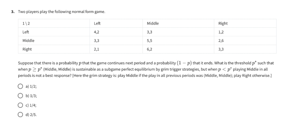 3. Two players play the following normal form game.
1\2
Left
Middle
Right
Left
4,2
3,3
1,2
Middle
3,3
5,5
2,6
2,1
6,2
Right
3,3
Suppose that there is a probability p that the game continues next period and a probability (1-p) that it ends. What is the threshold p* such that
when p > p* (Middle, Middle) is sustainable as a subgame perfect equilibrium by grim trigger strategies, but when p < p playing Middle in all
periods is not a best response? [Here the grim strategy is: play Middle if the play in all previous periods was (Middle, Middle); play Right otherwise.]
a) 1/2;
b) 1/3;
Oc) 1/4;
Od) 2/5.