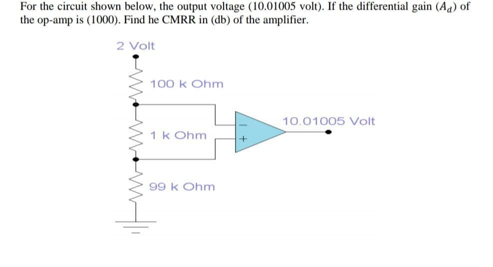 For the circuit shown below, the output voltage (10.01005 volt). If the differential gain (Aa) of
the op-amp is (1000). Find he CMRR in (db) of the amplifier.
2 Volt
100 k Ohm
10.01005 Volt
1 k Ohm
99 k Ohm
