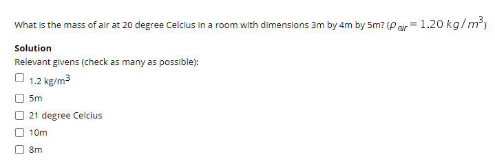 What is the mass of air at 20 degree Celcius in a room with dimensions 3m by 4m by 5m? (P air = 1.20 kg/m³)
Solution
Relevant givens (check as many as possible):
1.2 kg/m3
5m
21 degree Celcius
10m
8m
