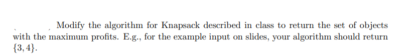 Modify the algorithm for Knapsack described in class to return the set of objects
with the maximum profits. E.g., for the example input on slides, your algorithm should return
{3,4}.