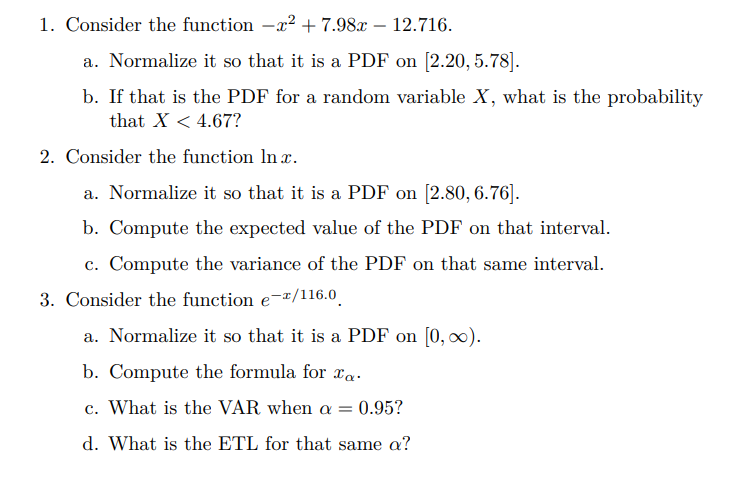 1. Consider the function -x² + 7.98x – 12.716.
a. Normalize it so that it is a PDF on [2.20, 5.78].
b. If that is the PDF for a random variable X, what is the probability
that X < 4.67?
2. Consider the function In x.
a. Normalize it so that it is a PDF on [2.80, 6.76].
b. Compute the expected value of the PDF on that interval.
c. Compute the variance of the PDF on that same interval.
3. Consider the function e-x/116.0.
a. Normalize it so that it is a PDF on [0, 0).
b. Compute the formula for xa.
c. What is the VAR when a =
0.95?
d. What is the ETL for that same a?
