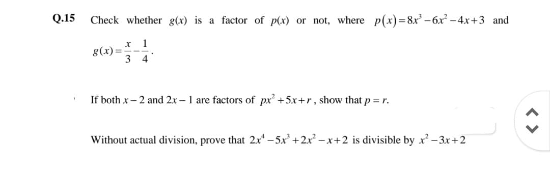 Q.15
Check whether g(x) is a factor of p(x) or not, where p(x)=8x – 6x² –4x+3 and
1
g(x)=
3
4
If both x – 2 and 2x – 1 are factors of px+5x+r, show that p = r.
Without actual division, prove that 2x* - 5x +2x² – x+2 is divisible by x? – 3r+2
< >

