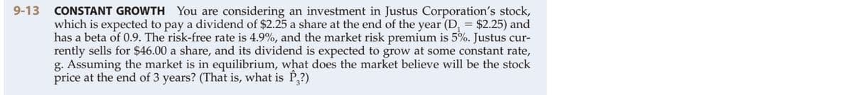9-13 CONSTANT GROWTH You are considering an investment in Justus Corporation's stock,
which is expected to pay a dividend of $2.25 a share at the end of the year (D, = $2.25) and
has a beta of 0.9. The risk-free rate is 4.9%, and the market risk premium is 5%. Justus cur-
rently sells for $46.00 a share, and its dividend is expected to grow at some constant rate,
g. Assuming the market is in equilibrium, what does the market believe will be the stock
price at the end of 3 years? (That is, what is P,?)
