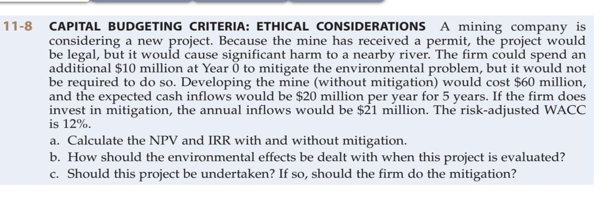 CAPITAL BUDGETING CRITERIA: ETHICAL CONSIDERATIONS A mining company is
considering a new project. Because the mine has received a permit, the project would
be legal, but it would cause significant harm to a nearby river. The firm could spend an
additional $10 million at Year 0 to mitigate the environmental problem, but it would not
be required to do so. Developing the mine (without mitigation) would cost $60 million,
and the expected cash inflows would be $20 million per year for 5 years. If the firm does
invest in mitigation, the annual inflows would be $21 million. The risk-adjusted WACC
is 12%.
a. Calculate the NPV and IRR with and without mitigation.
b. How should the environmental effects be dealt with when this project is evaluated?
c. Should this project be undertaken? If so, should the firm do the mitigation?
11-8

