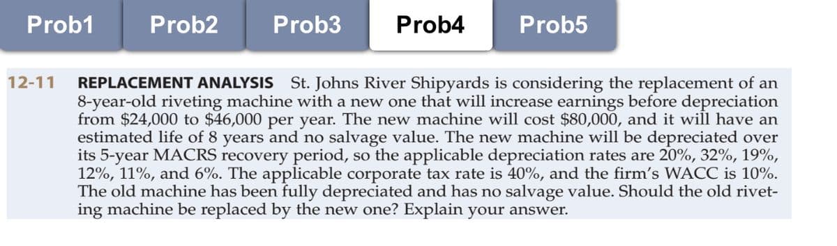 Prob1
Prob2
Prob3
Prob4
Prob5
12-11
REPLACEMENT ANALYSIS St. Johns River Shipyards is considering the replacement of an
8-year-old riveting machine with a new one that will increase earnings before depreciation
from $24,000 to $46,000 per year. The new machine will cost $80,000, and it will have an
estimated life of 8 years and no salvage value. The new machine will be depreciated over
its 5-year MACRS recovery period, so the applicable depreciation rates are 20%, 32%, 19%,
12%, 11%, and 6%. The applicable corporate tax rate is 40%, and the firm's WACC is 10%.
The old machine has been fully depreciated and has no salvage value. Should the old rivet-
ing machine be replaced by the new one? Explain your answer.
