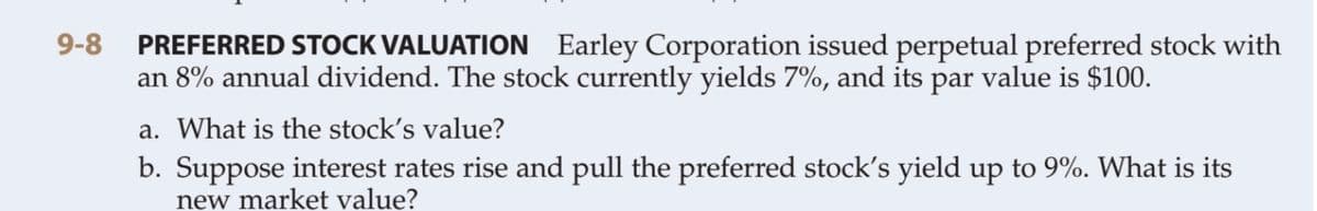 PREFERRED STOCK VALUATION Earley Corporation issued perpetual preferred stock with
an 8% annual dividend. The stock currently yields 7%, and its par value is $100.
9-8
a. What is the stock's value?
b. Suppose interest rates rise and pull the preferred stock's yield up to 9%. What is its
new market value?
