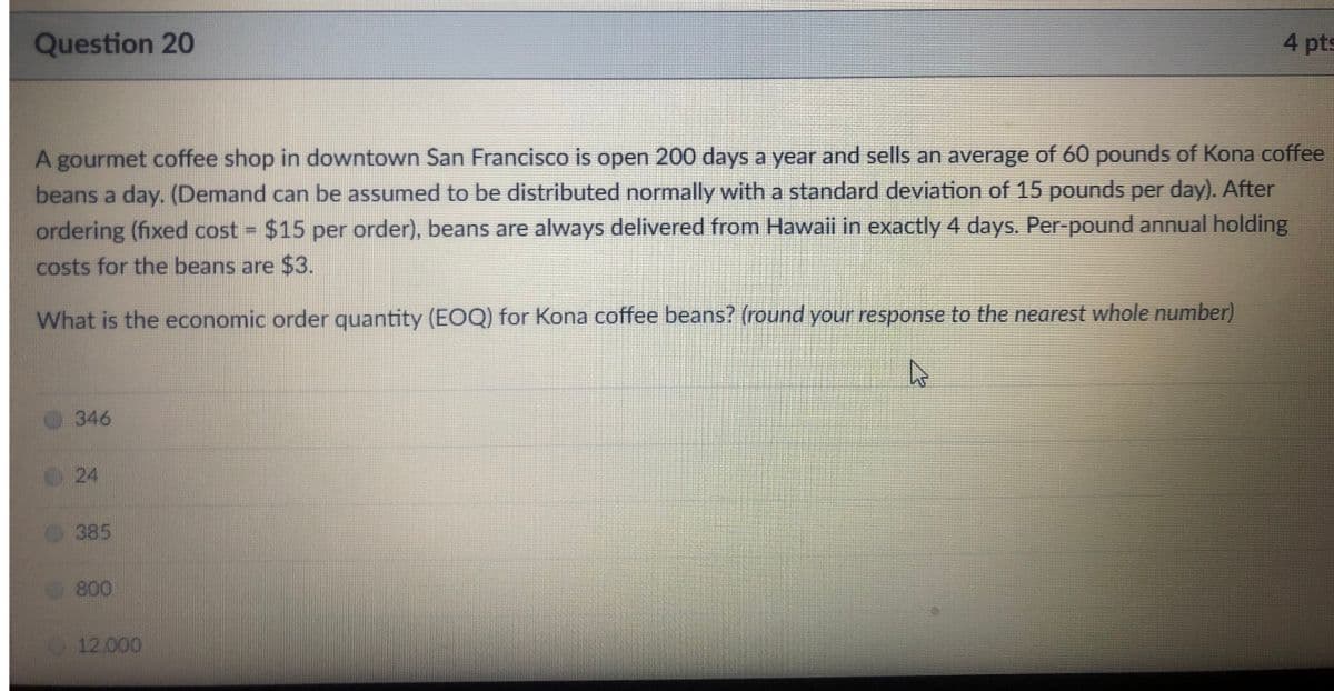 Question 20
4 pts
A gourmet coffee shop in downtown San Francisco is open 200 days a year and sells an average of 60 pounds of Kona coffee
beans a day. (Demand can be assumed to be distributed normally with a standard deviation of 15 pounds per day). After
ordering (fixed cost $15 per order), beans are always delivered from Hawaii in exactly 4 days. Per-pound annual holding
%3D
costs for the beans are $3.
What is the economic order quantity (EOQ) for Kona coffee beans? (round your response to the nearest whole number)
346
24
385
800
12.000
