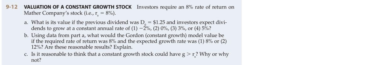 VALUATION OF A CONSTANT GROWTH STOCK Investors require an 8% rate of return on
Mather Company's stock (i.e., r̟ = 8%).
9-12
a. What is its value if the previous dividend was D, = $1.25 and investors expect divi-
dends to grow at a constant annual rate of (1) –2%, (2) 0%, (3) 3%, or (4) 5%?
b. Using data from part a, what would the Gordon (constant growth) model value be
if the required rate of return was 8% and the expected growth rate was (1) 8% or (2)
12%? Are these reasonable results? Explain.
c. Is it reasonable to think that a constant growth stock could have g >r? Why or why
not?
