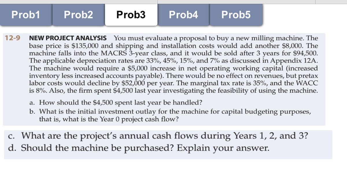 Prob1
Prob2
Prob3
Prob4
Prob5
12-9
NEW PROJECT ANALYSIS You must evaluate a proposal to buy a new milling machine. The
base price is $135,000 and shipping and installation costs would add another $8,000. The
machine falls into the MACRS 3-year class, and it would be sold after 3 years for $94,500.
The applicable depreciation rates are 33%, 45%, 15%, and 7% as discussed in Appendix 12A.
The machine would require a $5,000 increase in net operating working capital (increased
inventory less increased accounts payable). There would be no effect on revenues, but pretax
labor costs would decline by $52,000 per year. The marginal tax rate is 35%, and the WACC
is 8%. Also, the firm spent $4,500 last year investigating the feasibility of using the machine.
a. How should the $4,500 spent last year be handled?
b. What is the initial investment outlay for the machine for capital budgeting purposes,
that is, what is the Year 0 project cash flow?
c. What are the project's annual cash flows during Years 1, 2, and 3?
d. Should the machine be purchased? Explain your answer.
