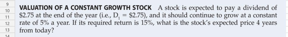 9.
VALUATION OF A CONSTANT GROWTH STOCK A stock is expected to pay a dividend of
$2.75 at the end of the year (i.e., D, = $2.75), and it should continue to grow at a constant
rate of 5% a year. If its required return is 15%, what is the stock's expected price 4 years
from today?
10
11
12
13
14
