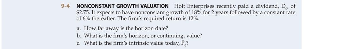 NONCONSTANT GROWTH VALUATION Holt Enterprises recently paid a dividend, D of
$2.75. It expects to have nonconstant growth of 18% for 2 years followed by a constant rate
of 6% thereafter. The firm's required return is 12%.
9-4
a. How far away is the horizon date?
b. What is the firm's horizon, or continuing, value?
c. What is the firm's intrinsic value today, P,?
