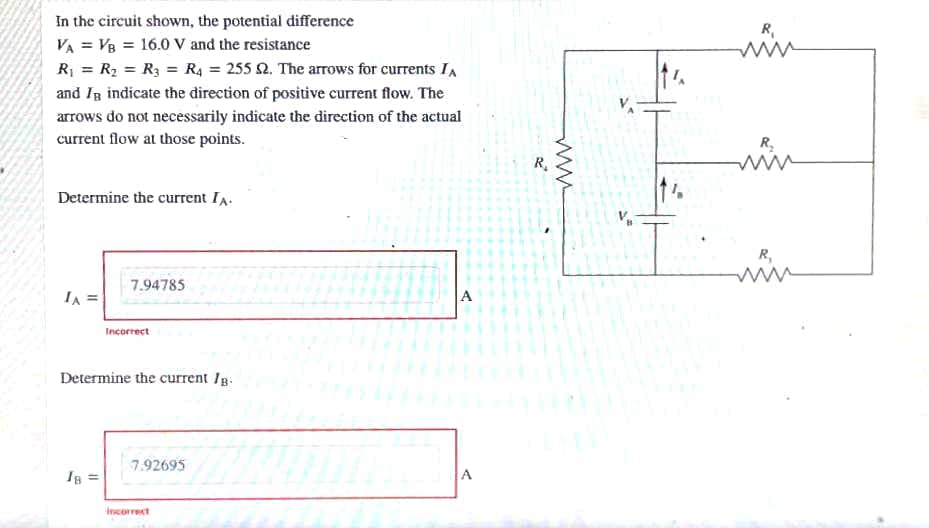 In the circuit shown, the potential difference
R,
VA = V8 = 16.0 V and the resistance
R = R2 = R3 = R4 = 255 2. The arrows for currents IA
and Ig indicate the direction of positive current flow. The
arrows do not necessarily indicate the direction of the actual
current flow at those points.
R.
R.
Determine the current IA.
R,
7.94785
IA
A
Incorrect
Determine the current Ig.
7.92695
Ig =
A
Incorrect
