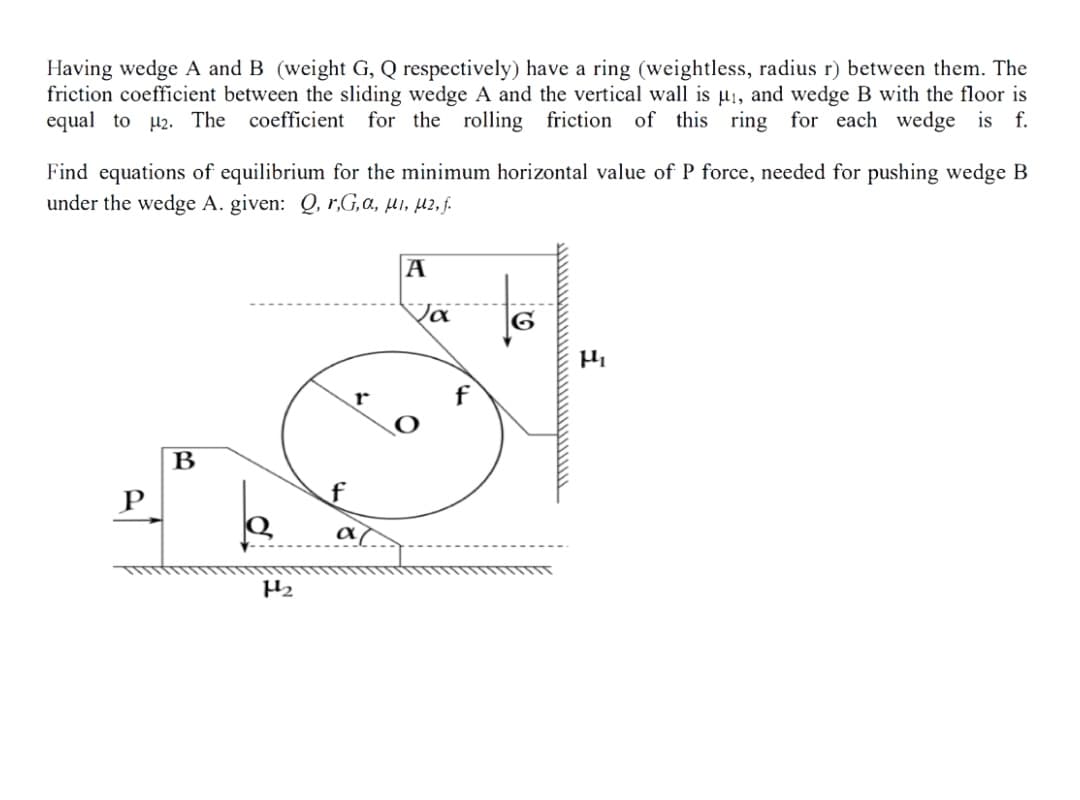 Having wedge A and B (weight G, Q respectively) have a ring (weightless, radius r) between them. The
friction coefficient between the sliding wedge A and the vertical wall is µ1, and wedge B with the floor is
equal to 42. The
coefficient for the rolling friction of this ring for each wedge is f.
Find equations of equilibrium for the minimum horizontal value of P force, needed for pushing wedge B
under the wedge A. given: Q, r,G,a, µi, µz, j.
A
B
P
a
