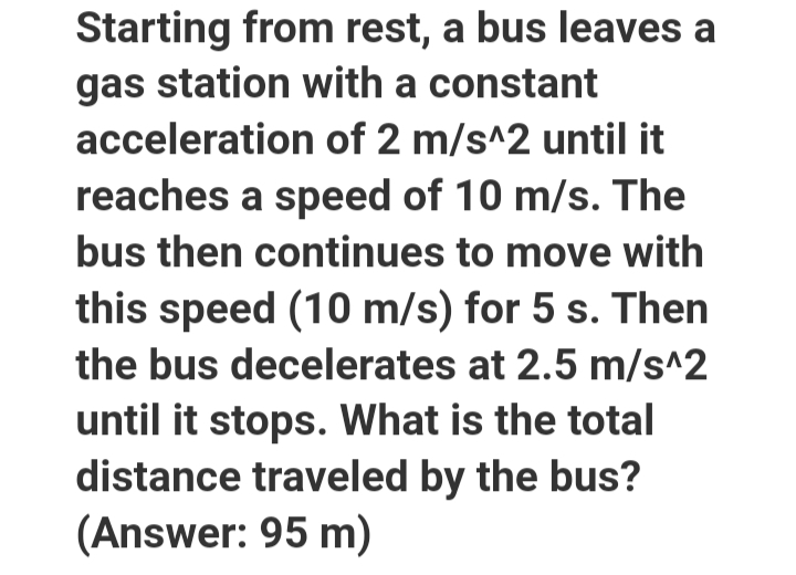 Starting from rest, a bus leaves a
gas station with a constant
acceleration of 2 m/s^2 until it
reaches a speed of 10 m/s. The
bus then continues to move with
this speed (10 m/s) for 5 s. Then
the bus decelerates at 2.5 m/s^2
until it stops. What is the total
distance traveled by the bus?
(Answer: 95 m)
