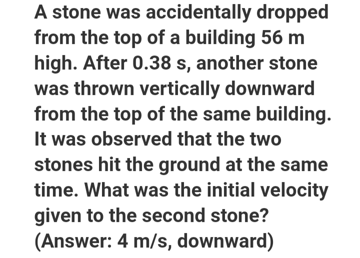 A stone was accidentally dropped
from the top of a building 56 m
high. After 0.38 s, another stone
was thrown vertically downward
from the top of the same building.
It was observed that the two
stones hit the ground at the same
time. What was the initial velocity
given to the second stone?
(Answer: 4 m/s, downward)