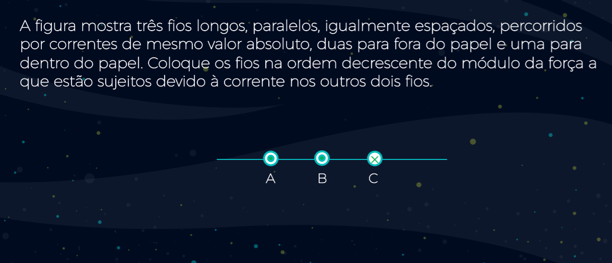 A figura mostra três fios longos, paralelos, igualmente espaçados, percorridos
por correntes de mesmo valor absoluto, duas para fora do papele uma para
dentro do papel. Coloque os fios na ordem decrescente do módulo da força a
que estão sujeitos devido à corrente nos outros dois fios.
A
B
