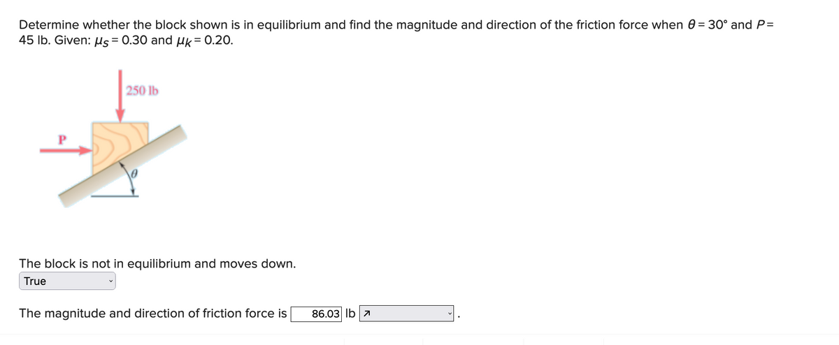 Determine whether the block shown is in equilibrium and find the magnitude and direction of the friction force when 0 = 30° and P=
45 lb. Given: μs = 0.30 and k = 0.20.
250 lb
The block is not in equilibrium and moves down.
True
The magnitude and direction of friction force is
86.03 lb 7