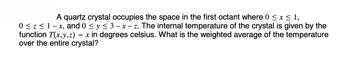 A quartz crystal occupies the space in the first octant where 0 ≤ x ≤ 1,
0 ≤ z ≤ 1-x, and 0 ≤ y ≤ 3 - x - z. The internal temperature of the crystal is given by the
function T(x,y,z) x in degrees celsius. What is the weighted average of the temperature
over the entire crystal?