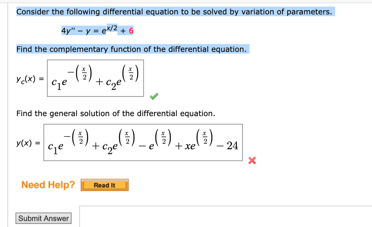 Consider the following differential equation to be solved by variation of parameters.
4y" − y = ex/2 + 6
Find the complementary function of the differential equation.
-(9) + C₂ (²)
y(x) =
се
Find the general solution of the differential equation.
xn-Ge¯ (³) + c₂c (5) _ (5) + x(4)_24
y(x) =
xe
c₁e
Need Help? Read It
Submit Answer
X